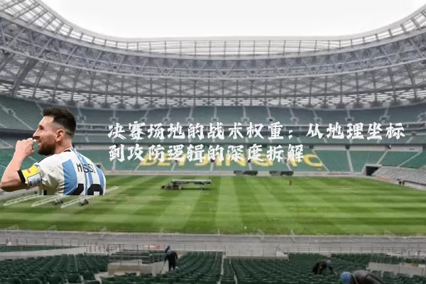 决赛场地的战术权重:从地理坐标到攻防逻辑的深度拆解